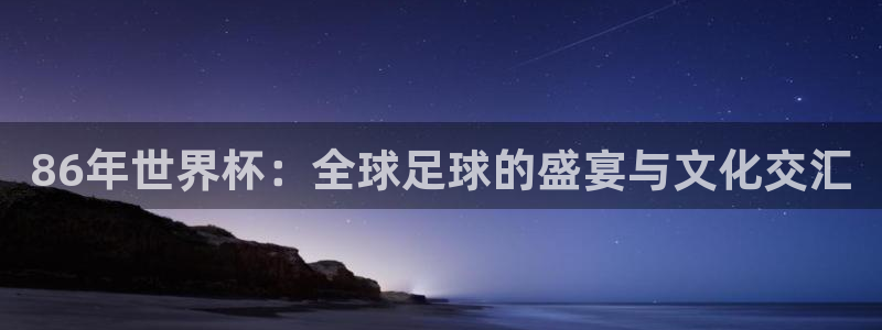 2026世界杯赛程时间表最新：86年世界杯：全球足球的盛宴与文化交汇